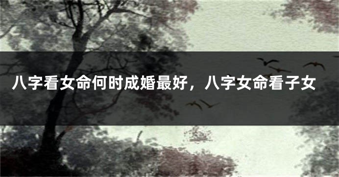 八字看女命何时成婚最好,八字女命看子女
