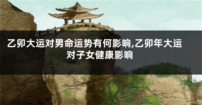 乙卯大运对男命运势有何影响,乙卯年大运对子女健康影响