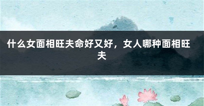 什么女面相旺夫命好又好,女人哪种面相旺夫