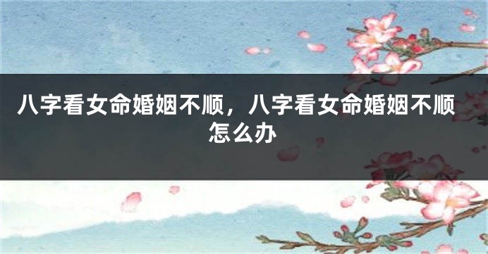 八字看女命婚姻不顺，八字看女命婚姻不顺怎么办