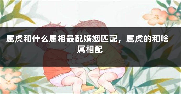 属虎和什么属相最配婚姻匹配，属虎的和啥属相配