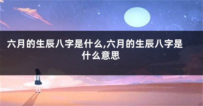 六月的生辰八字是什么,六月的生辰八字是什么意思