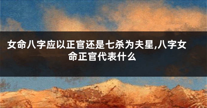 女命八字应以正官还是七杀为夫星,八字女命正官代表什么