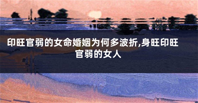 印旺官弱的女命婚姻为何多波折,身旺印旺官弱的女人