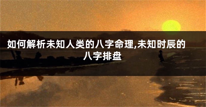 如何解析未知人类的八字命理,未知时辰的八字排盘