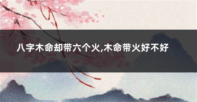 八字木命却带六个火,木命带火好不好