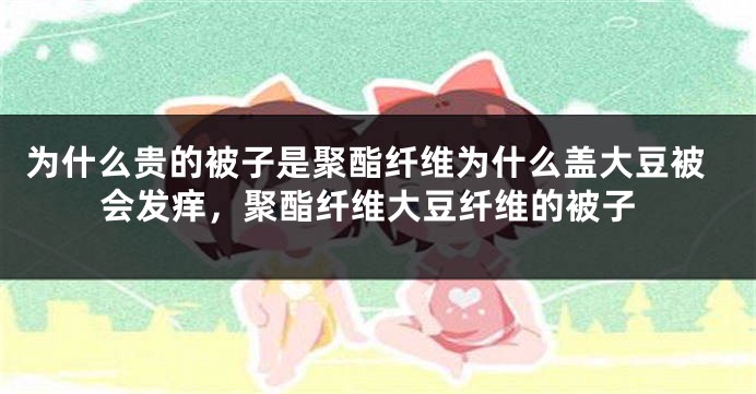 为什么贵的被子是聚酯纤维为什么盖大豆被会发痒，聚酯纤维大豆纤维的被子