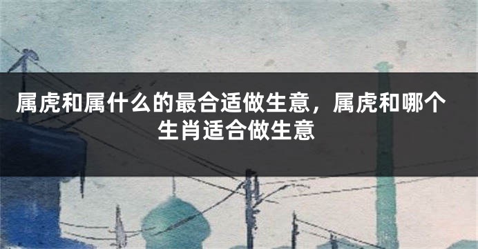 属虎和属什么的最合适做生意，属虎和哪个生肖适合做生意