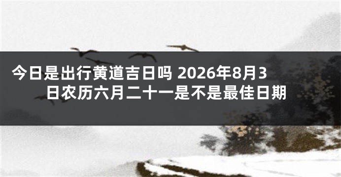 今日是出行黄道吉日吗 2026年8月3日农历六月二十一是不是最佳日期
