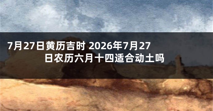 7月27日黄历吉时 2026年7月27日农历六月十四适合动土吗