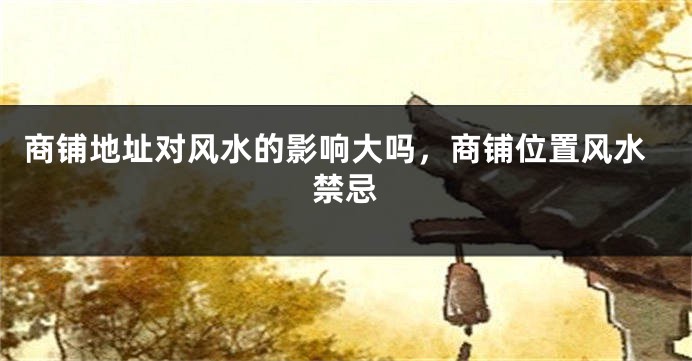 商铺地址对风水的影响大吗，商铺位置风水禁忌