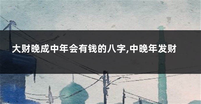 大财晚成中年会有钱的八字,中晚年发财