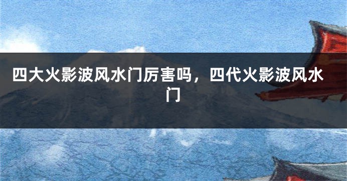 四大火影波风水门厉害吗，四代火影波风水门