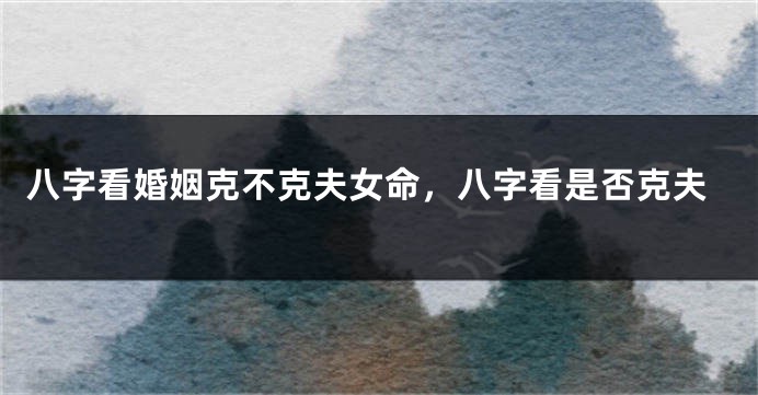 八字看婚姻克不克夫女命,八字看是否克夫