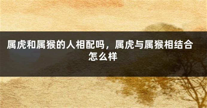 属虎和属猴的人相配吗，属虎与属猴相结合怎么样