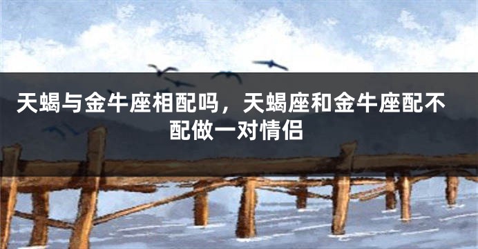 天蝎与金牛座相配吗，天蝎座和金牛座配不配做一对情侣