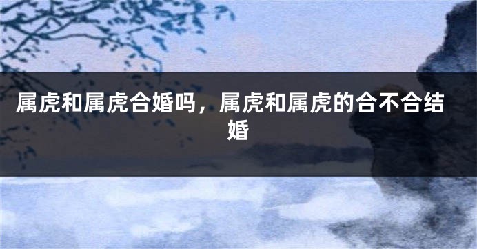 属虎和属虎合婚吗，属虎和属虎的合不合结婚