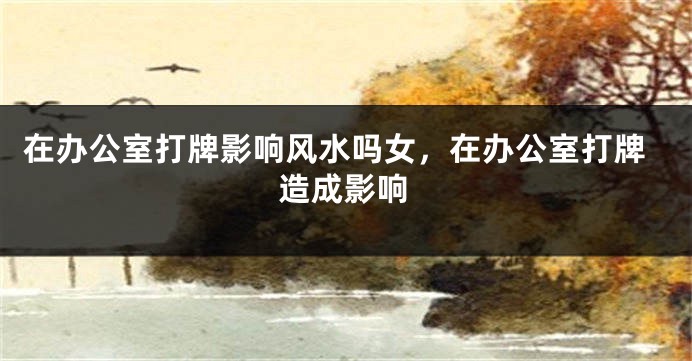 在办公室打牌影响风水吗女,在办公室打牌造成影响