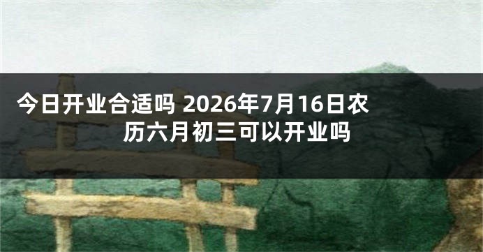 今日开业合适吗 2026年7月16日农历六月初三可以开业吗