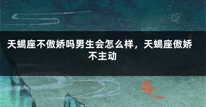 天蝎座不傲娇吗男生会怎么样，天蝎座傲娇不主动