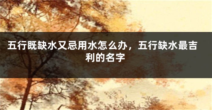 五行既缺水又忌用水怎么办,五行缺水最吉利的名字