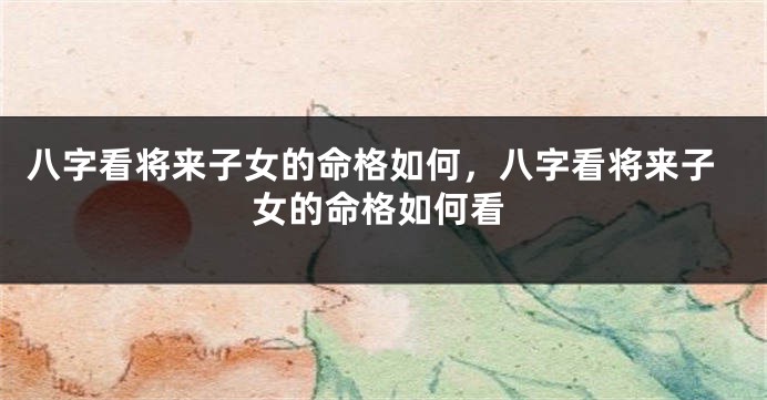 八字看将来子女的命格如何，八字看将来子女的命格如何看