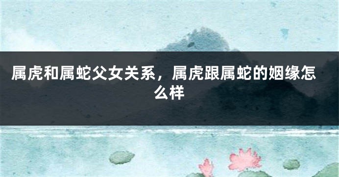 属虎和属蛇父女关系，属虎跟属蛇的姻缘怎么样