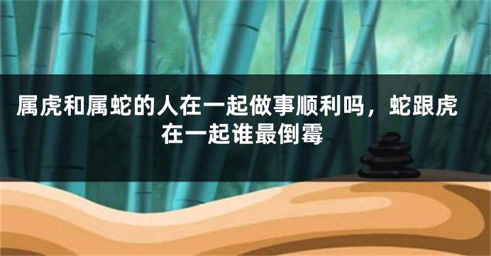 属虎和属蛇的人在一起做事顺利吗，蛇跟虎在一起谁最倒霉