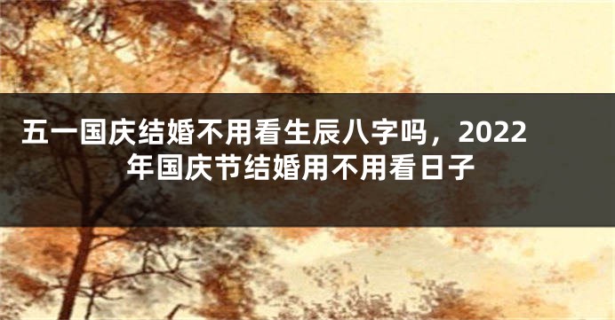 五一国庆结婚不用看生辰八字吗，2022年国庆节结婚用不用看日子