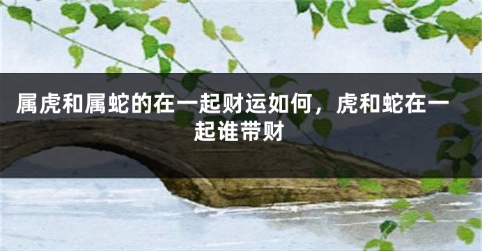 属虎和属蛇的在一起财运如何，虎和蛇在一起谁带财