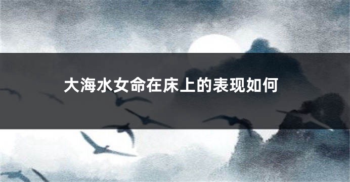 大海水女命在床上的表现如何