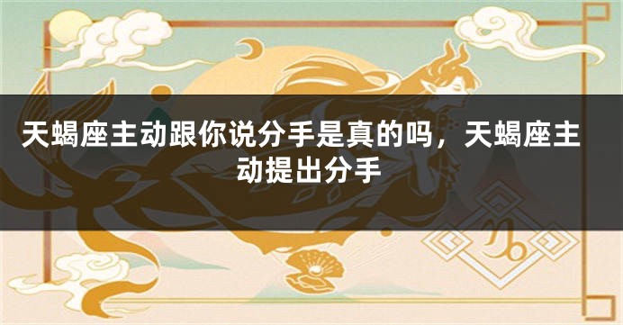 天蝎座主动跟你说分手是真的吗，天蝎座主动提出分手