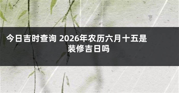 今日吉时查询 2026年农历六月十五是装修吉日吗
