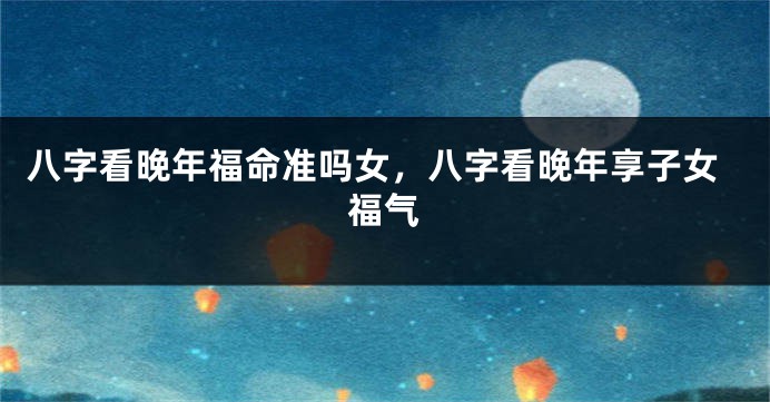 八字看晚年福命准吗女，八字看晚年享子女福气