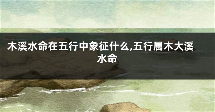 木溪水命在五行中象征什么,五行属木大溪水命