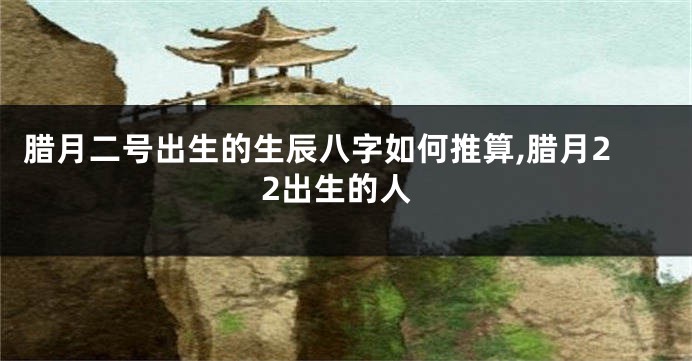 腊月二号出生的生辰八字如何推算,腊月22出生的人