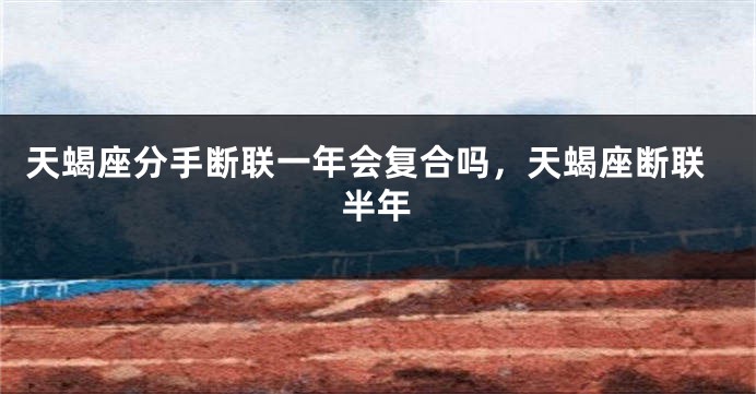 天蝎座分手断联一年会复合吗，天蝎座断联半年