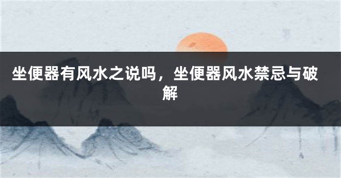 坐便器有风水之说吗，坐便器风水禁忌与破解