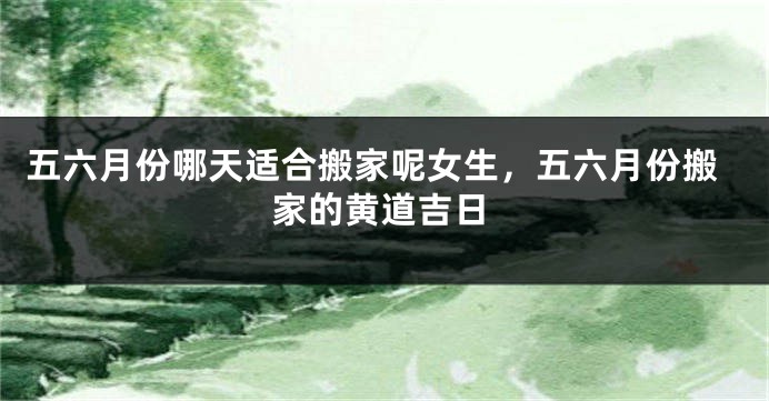 五六月份哪天适合搬家呢女生,五六月份搬家的黄道吉日