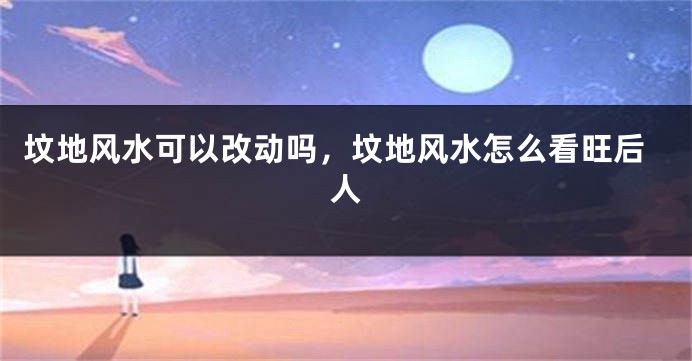 坟地风水可以改动吗,坟地风水怎么看旺后人