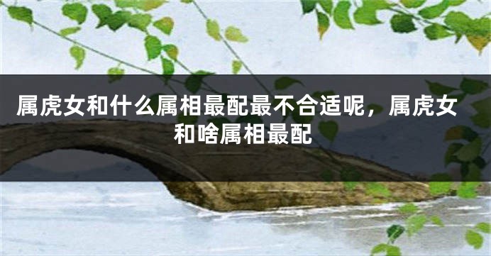 属虎女和什么属相最配最不合适呢，属虎女和啥属相最配