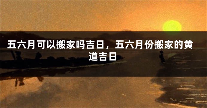 五六月可以搬家吗吉日，五六月份搬家的黄道吉日