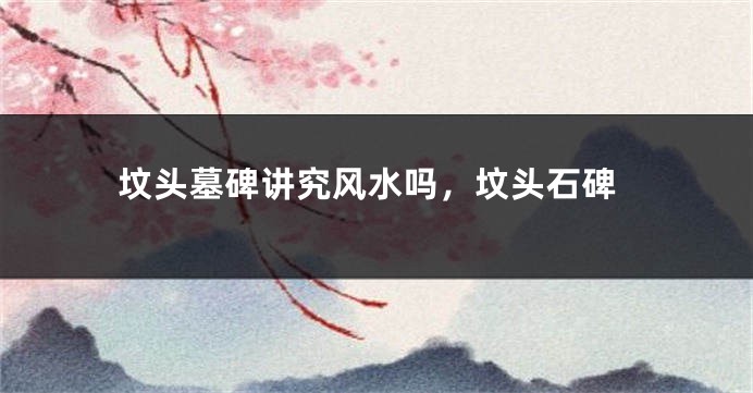 坟头墓碑讲究风水吗，坟头石碑