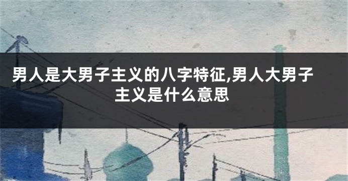 男人是大男子主义的八字特征,男人大男子主义是什么意思