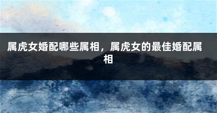 属虎女婚配哪些属相，属虎女的最佳婚配属相