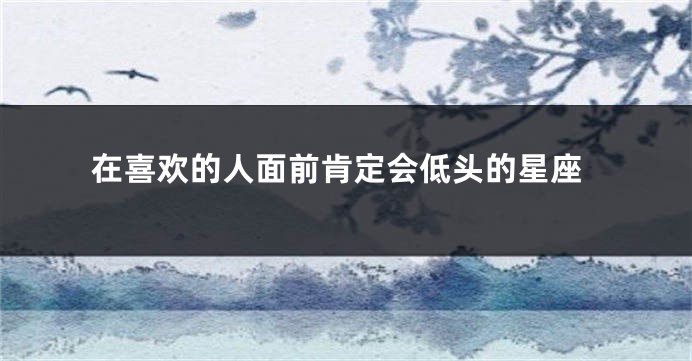 在喜欢的人面前肯定会低头的星座