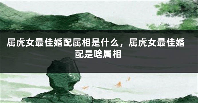 属虎女最佳婚配属相是什么，属虎女最佳婚配是啥属相