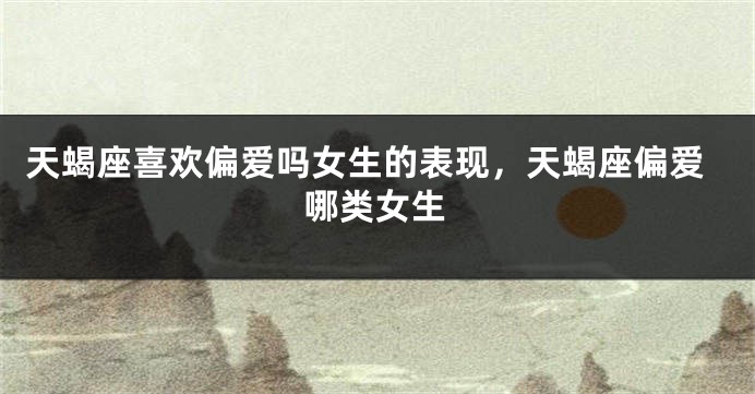 天蝎座喜欢偏爱吗女生的表现,天蝎座偏爱哪类女生