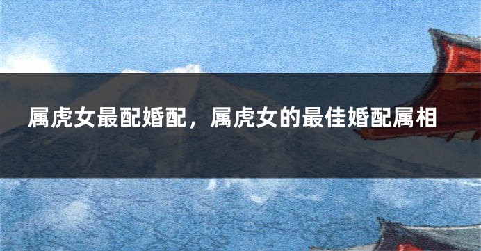 属虎女最配婚配,属虎女的最佳婚配属相