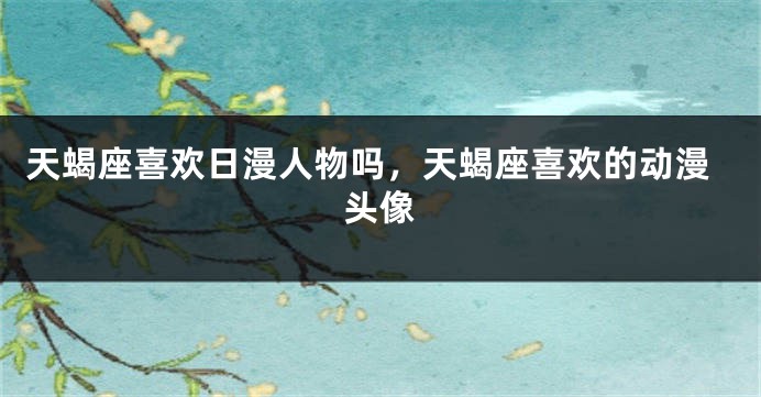 天蝎座喜欢日漫人物吗，天蝎座喜欢的动漫头像